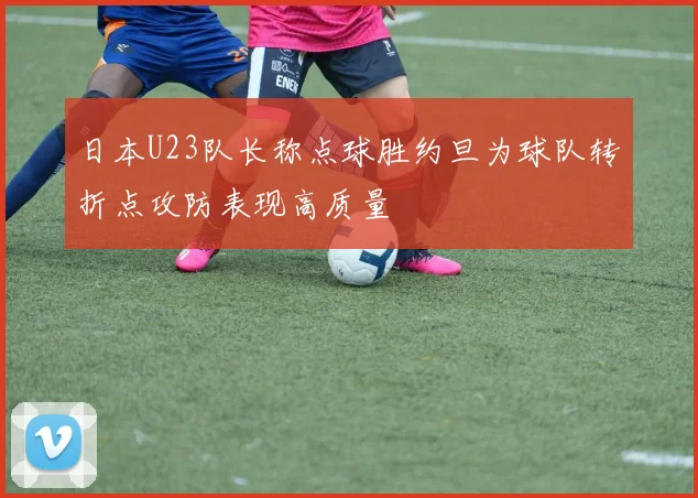 日本U23队长称点球胜约旦为球队转折点攻防表现高质量