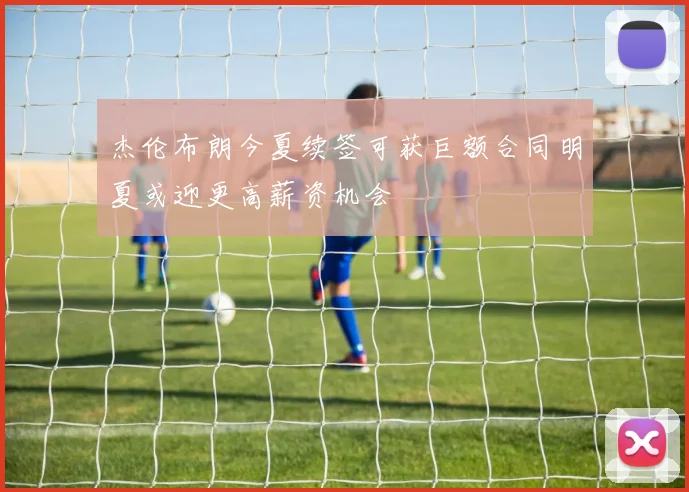 杰伦布朗今夏续签可获巨额合同明夏或迎更高薪资机会