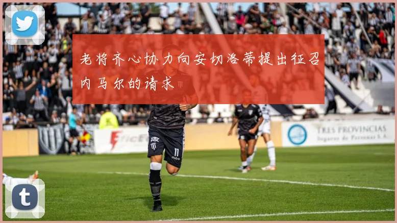 老将齐心协力向安切洛蒂提出征召内马尔的请求