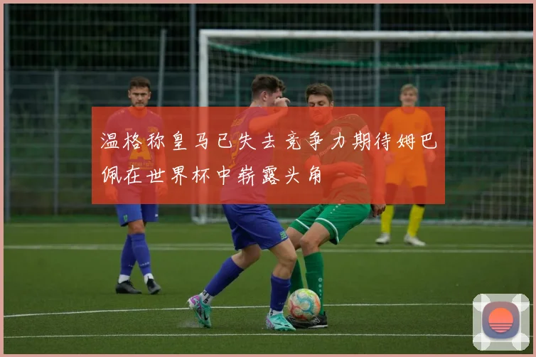 温格称皇马已失去竞争力期待姆巴佩在世界杯中崭露头角