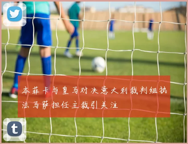 本菲卡与皇马对决意大利裁判组执法马萨担任主裁引关注