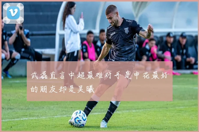 武磊直言中超最难对手是申花最好的朋友却是吴曦