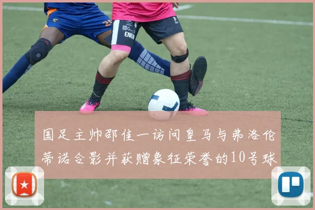 国足主帅邵佳一访问皇马与弗洛伦蒂诺合影并获赠象征荣誉的10号球衣