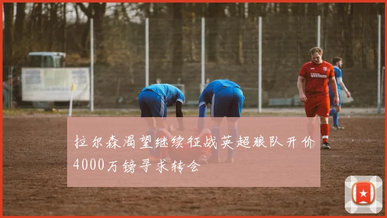 拉尔森渴望继续征战英超狼队开价4000万镑寻求转会