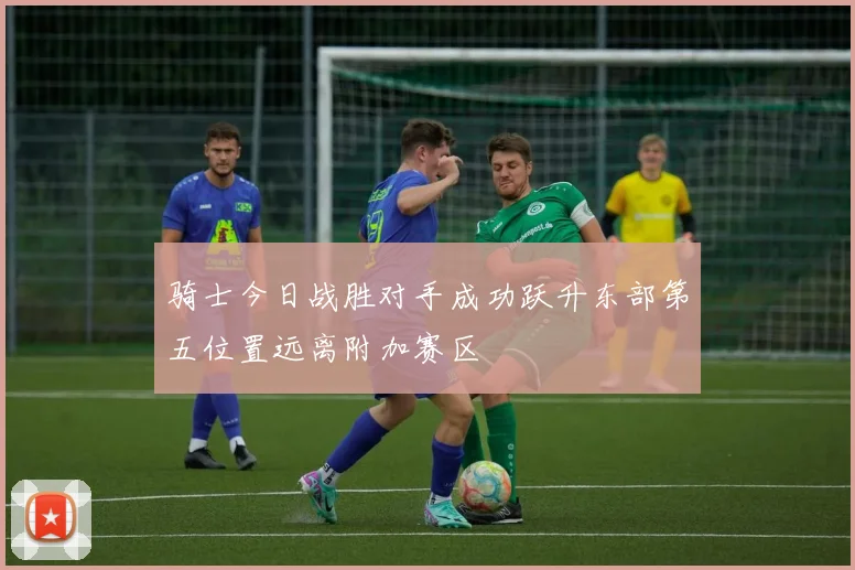 骑士今日战胜对手成功跃升东部第五位置远离附加赛区
