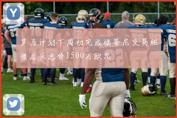 罗马计划下周初完成福蒂尼交易租借后买总价1500万欧元