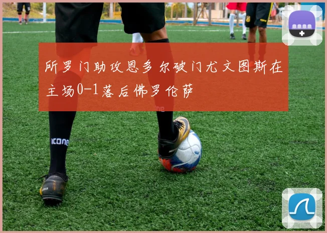 所罗门助攻恩多尔破门尤文图斯在主场0-1落后佛罗伦萨