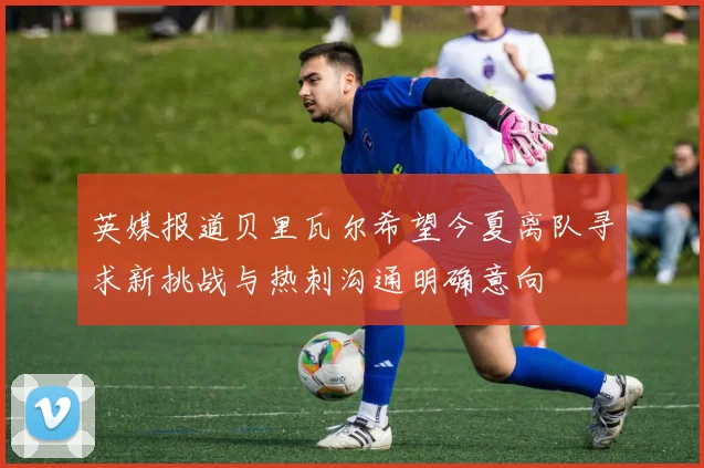 英媒报道贝里瓦尔希望今夏离队寻求新挑战与热刺沟通明确意向