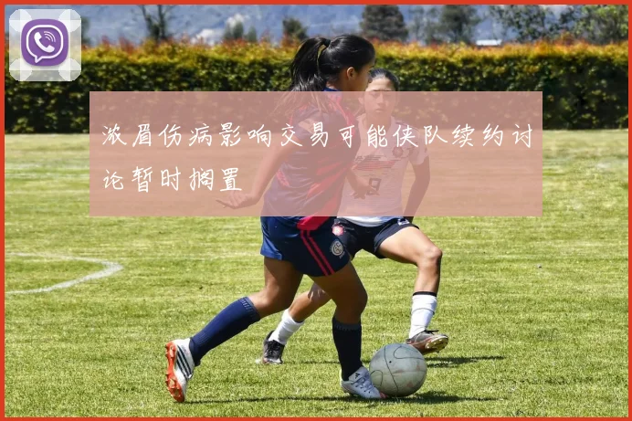 浓眉伤病影响交易可能侠队续约讨论暂时搁置