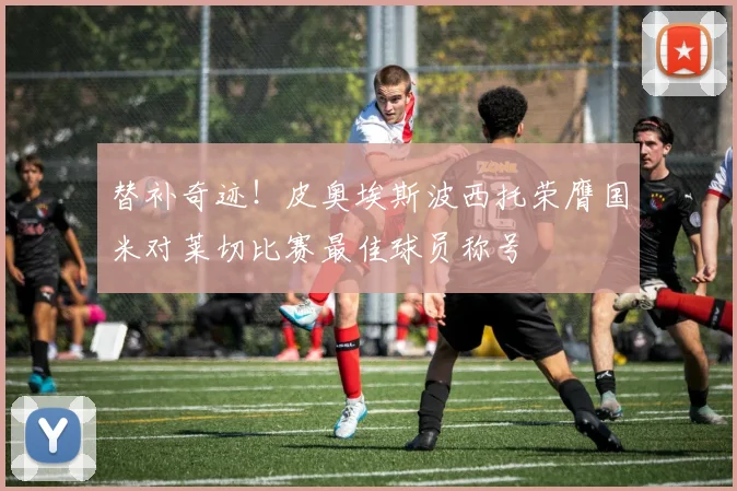 替补奇迹！皮奥埃斯波西托荣膺国米对莱切比赛最佳球员称号