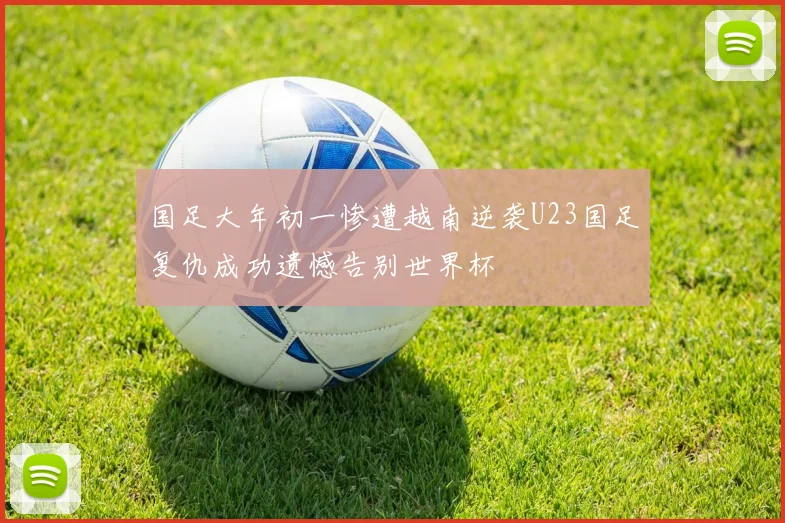 国足大年初一惨遭越南逆袭U23国足复仇成功遗憾告别世界杯