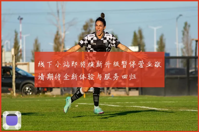 线下小站即将焕新升级暂停营业敬请期待全新体验与服务回归