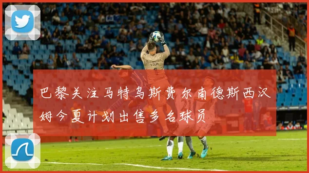 巴黎关注马特乌斯费尔南德斯西汉姆今夏计划出售多名球员