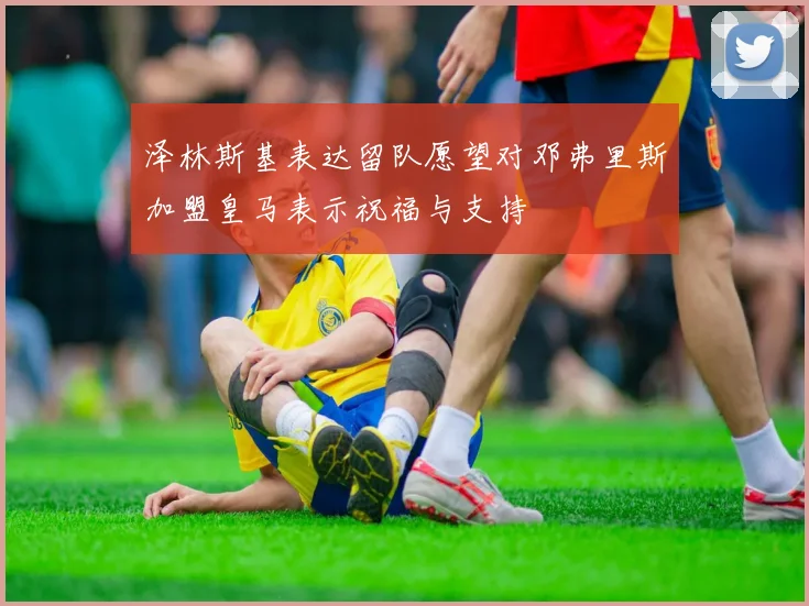 泽林斯基表达留队愿望对邓弗里斯加盟皇马表示祝福与支持