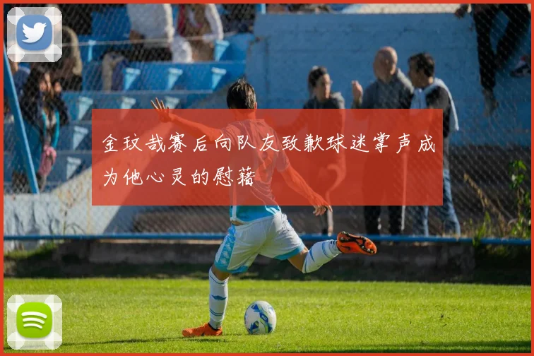 金玟哉赛后向队友致歉球迷掌声成为他心灵的慰藉