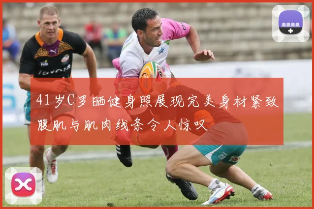 41岁C罗晒健身照展现完美身材紧致腹肌与肌肉线条令人惊叹