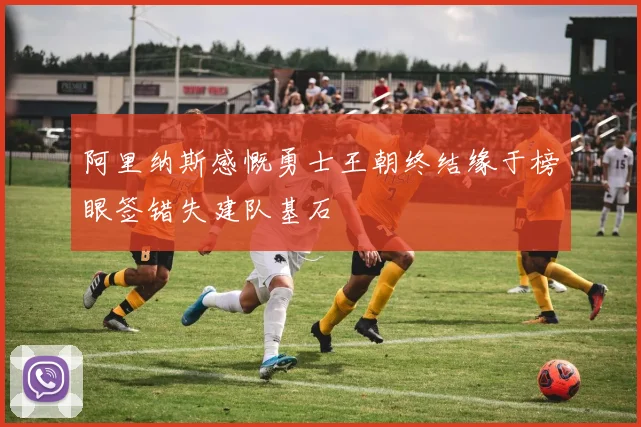 阿里纳斯感慨勇士王朝终结缘于榜眼签错失建队基石