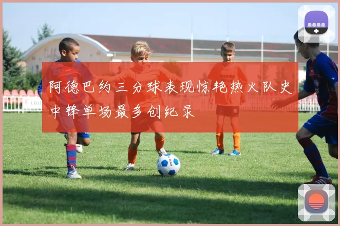阿德巴约三分球表现惊艳热火队史中锋单场最多创纪录