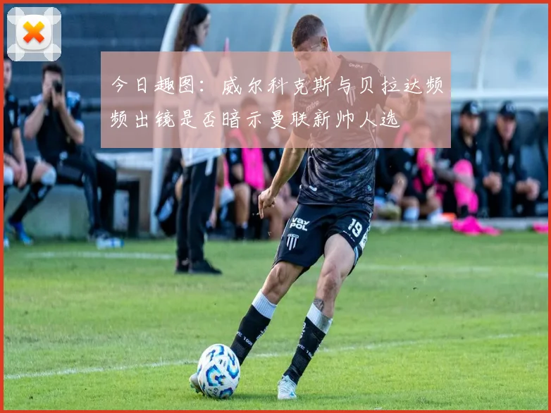 今日趣图：威尔科克斯与贝拉达频频出镜是否暗示曼联新帅人选