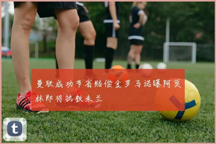 曼联成功节省赔偿金罗马诺曝阿莫林即将执教米兰