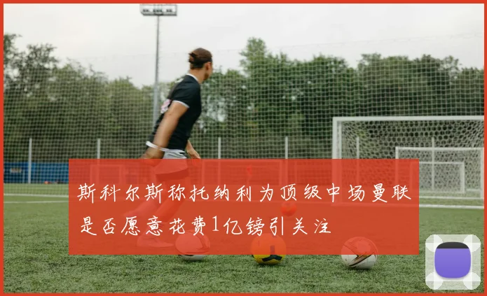 斯科尔斯称托纳利为顶级中场曼联是否愿意花费1亿镑引关注