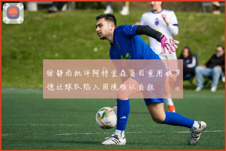 徐静雨批评阿特金森盲目重用施罗德让球队陷入困境难以自救