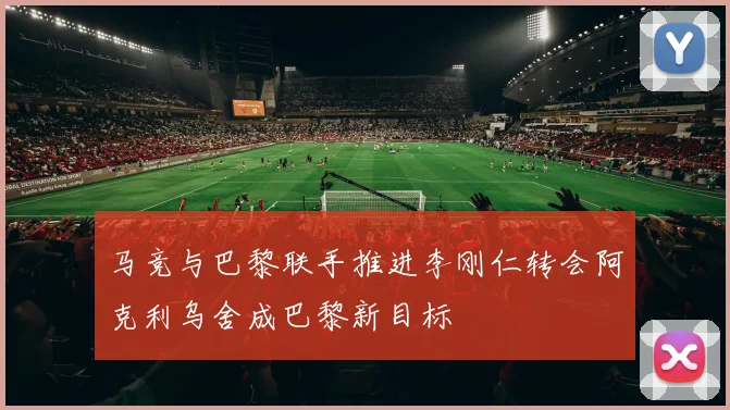 马竞与巴黎联手推进李刚仁转会阿克利乌舍成巴黎新目标