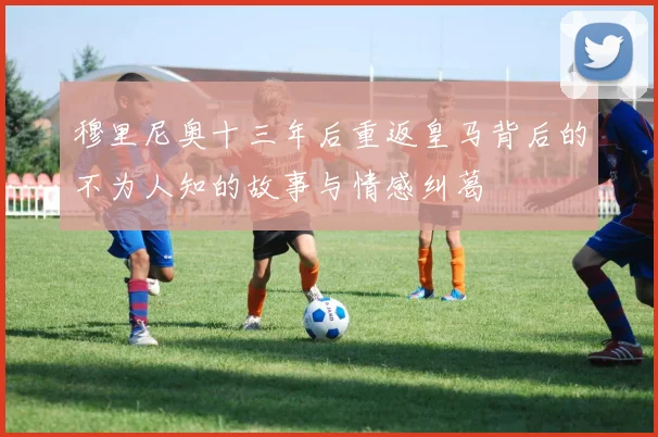 穆里尼奥十三年后重返皇马背后的不为人知的故事与情感纠葛