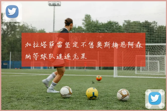 加拉塔萨雷坚定不售奥斯梅恩阿森纳等球队追逐无果