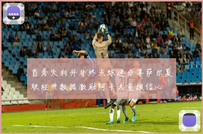 首秀失利并非终点球迷分享萨尔夏联经典数据激励阿卡夫重振信心