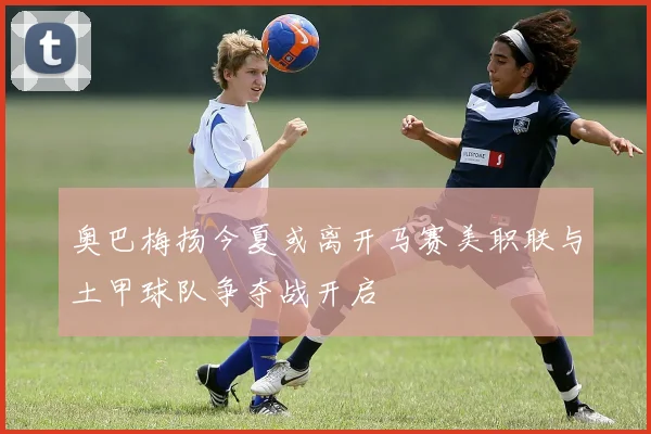 奥巴梅扬今夏或离开马赛美职联与土甲球队争夺战开启